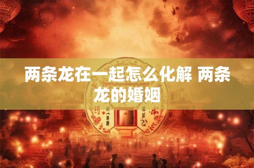 两条龙在一起怎么化解 两条龙的婚姻