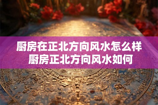 厨房在正北方向风水怎么样 厨房正北方向风水如何