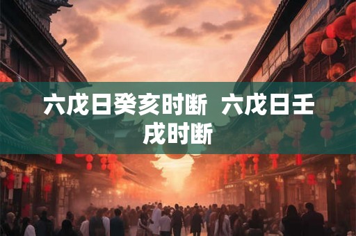 六戊日癸亥时断 六戊日壬戌时断 六戊日癸亥时断 六戊日壬戌时断