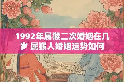 1992年属猴二次婚姻在几岁 属猴人婚姻运势如何 1992年属猴二次婚姻在几岁 属猴人婚姻运势如何