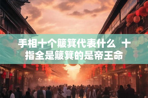 手相十个簸箕代表什么 十指全是簸箕的是帝王命 手相十个簸箕代表什么 十指全是簸箕的是帝王命