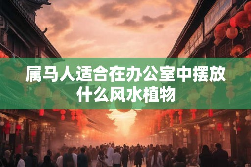 属马人适合在办公室中摆放什么风水植物 属马人适合在办公室中摆放什么风水植物