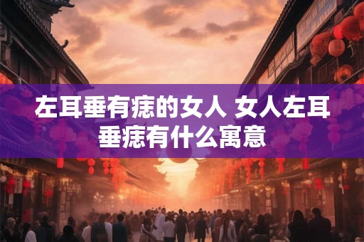 左耳垂有痣的女人 女人左耳垂痣有什么寓意 左耳垂有痣的女人 女人左耳垂痣有什么寓意