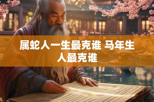 属蛇人一生最克谁 马年生人最克谁