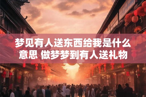 梦见有人送东西给我是什么意思 做梦梦到有人送礼物给我好不好