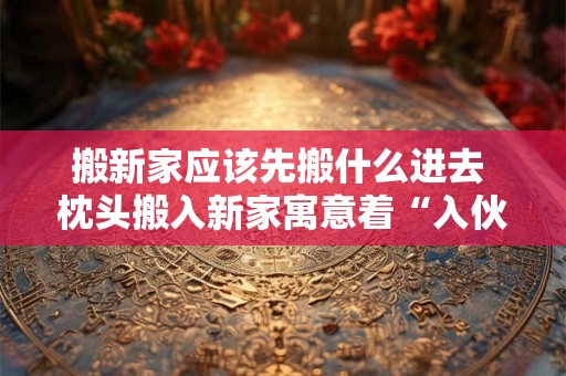 搬新家应该先搬什么进去 枕头搬入新家寓意着“入伙“