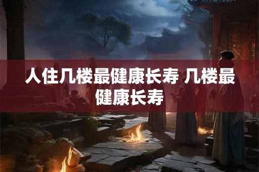 人住几楼最健康长寿 几楼最健康长寿 人住几楼最健康长寿 几楼最健康长寿