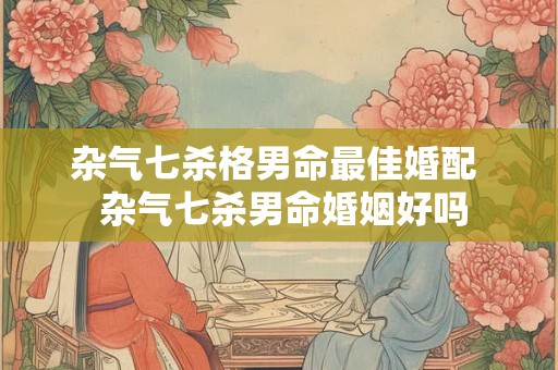 杂气七杀格男命最佳婚配  杂气七杀男命婚姻好吗