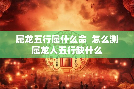 属龙五行属什么命  怎么测属龙人五行缺什么