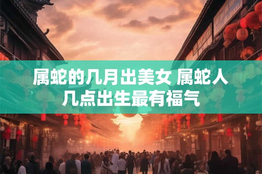 属蛇的几月出美女 属蛇人几点出生最有福气
