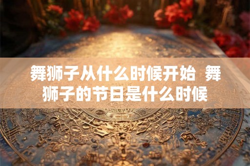 舞狮子从什么时候开始  舞狮子的节日是什么时候