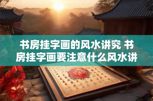 书房挂字画的风水讲究 书房挂字画要注意什么风水讲究