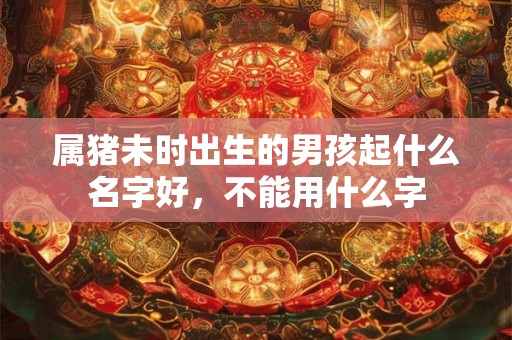 属猪未时出生的男孩起什么名字好,不能用什么字 属猪未时出生的男孩起什么名字好,不能用什么字