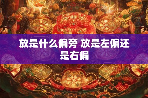 放是什么偏旁 放是左偏还是右偏 放是什么偏旁 放是左偏还是右偏