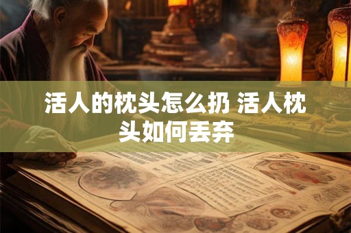 活人的枕头怎么扔 活人枕头如何丢弃 活人的枕头怎么扔 活人枕头如何丢弃