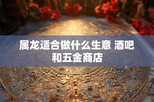 属龙适合做什么生意 酒吧和五金商店 属龙适合做什么生意 酒吧和五金商店