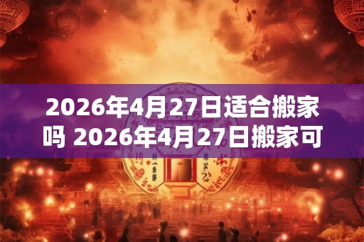 2026年4月27日适合搬家吗 2026年4月27日搬家可行吗