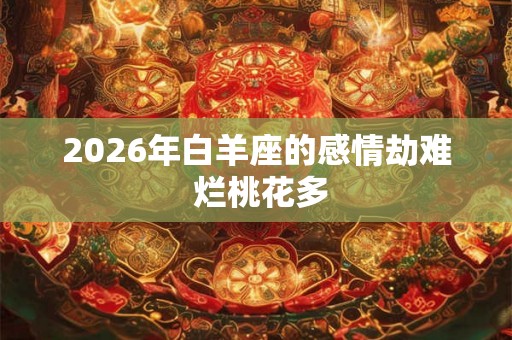 2026年白羊座的感情劫难 烂桃花多 2026年白羊座的感情劫难 烂桃花多