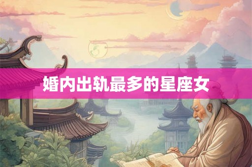 婚内出轨最多的星座女 婚内出轨最多的星座女