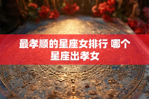 最孝顺的星座女排行 哪个星座出孝女 最孝顺的星座女排行 哪个星座出孝女