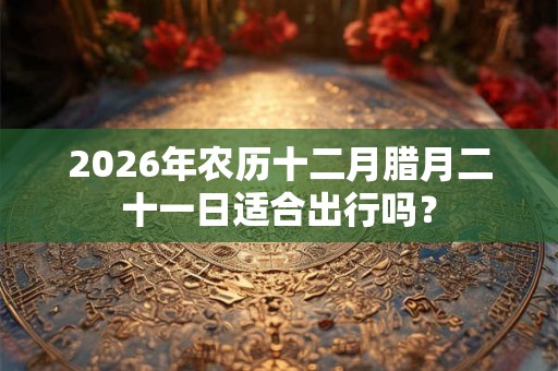 2026年农历十二月腊月二十一日适合出行吗？