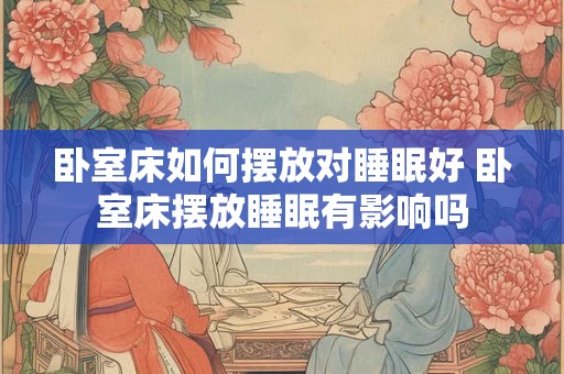 卧室床如何摆放对睡眠好 卧室床摆放睡眠有影响吗 卧室床如何摆放对睡眠好 卧室床摆放睡眠有影响吗
