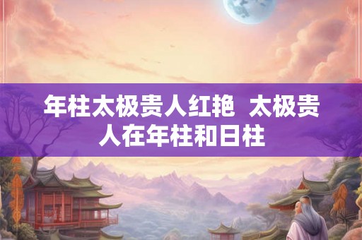 年柱太极贵人红艳 太极贵人在年柱和日柱 年柱太极贵人红艳 太极贵人在年柱和日柱