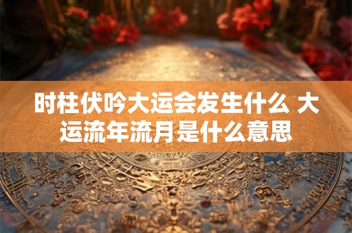 时柱伏吟大运会发生什么 大运流年流月是什么意思