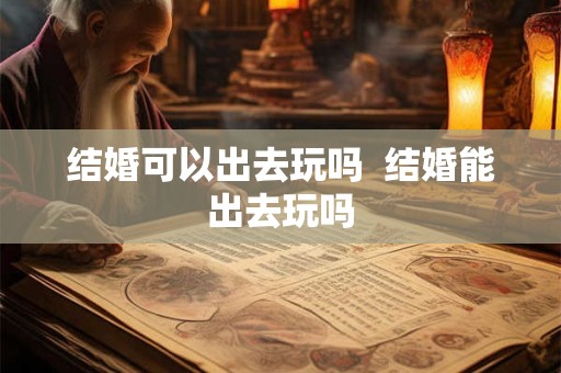 结婚可以出去玩吗  结婚能出去玩吗