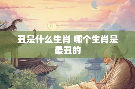 丑是什么生肖 哪个生肖是最丑的