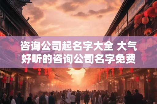 咨询公司起名字大全 大气好听的咨询公司名字免费
