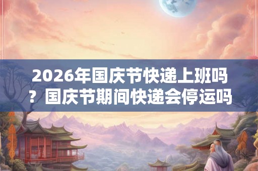 2026年国庆节快递上班吗？国庆节期间快递会停运吗？