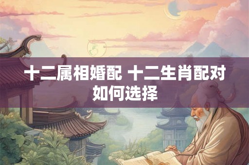 十二属相婚配 十二生肖配对如何选择