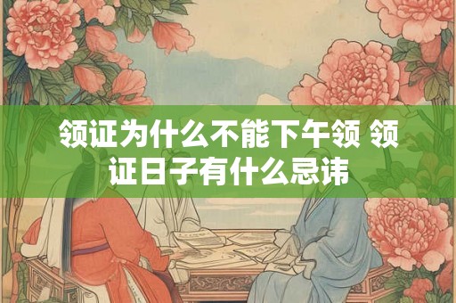 领证为什么不能下午领 领证日子有什么忌讳 领证为什么不能下午领 领证日子有什么忌讳