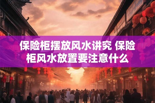 保险柜摆放风水讲究 保险柜风水放置要注意什么