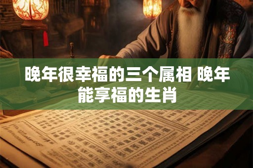 晚年很幸福的三个属相 晚年能享福的生肖 晚年很幸福的三个属相 晚年能享福的生肖