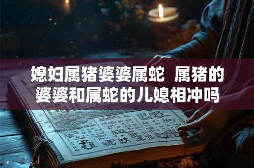 媳妇属猪婆婆属蛇 属猪的婆婆和属蛇的儿媳相冲吗 媳妇属猪婆婆属蛇 属猪的婆婆和属蛇的儿媳相冲吗