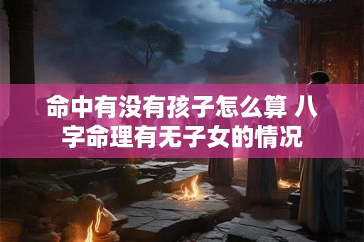 命中有没有孩子怎么算 八字命理有无子女的情况 命中有没有孩子怎么算 八字命理有无子女的情况