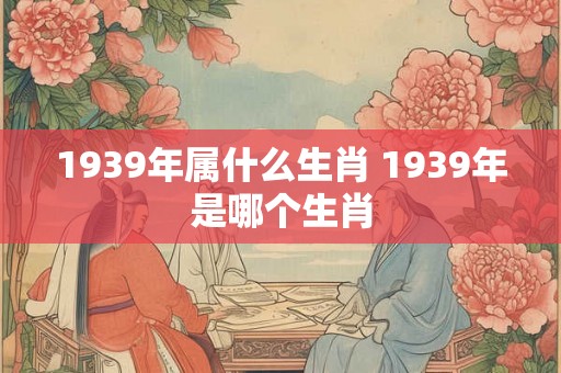 1939年属什么生肖 1939年是哪个生肖 1939年属什么生肖 1939年是哪个生肖