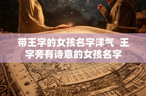 带王字的女孩名字洋气 王字旁有诗意的女孩名字 带王字的女孩名字洋气 王字旁有诗意的女孩名字
