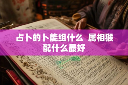 占卜的卜能组什么 属相猴配什么最好 占卜的卜能组什么 属相猴配什么最好
