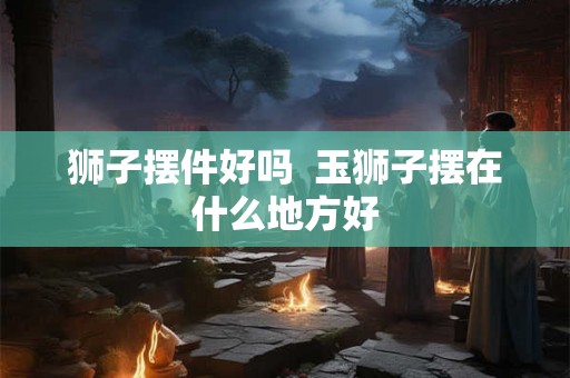 狮子摆件好吗  玉狮子摆在什么地方好