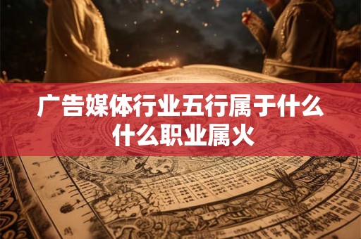 广告媒体行业五行属于什么 什么职业属火 广告媒体行业五行属于什么 什么职业属火