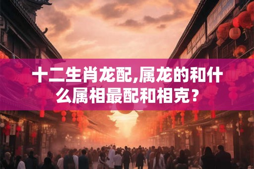 十二生肖龙配,属龙的和什么属相最配和相克? 十二生肖龙配,属龙的和什么属相最配和相克?