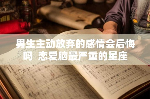 男生主动放弃的感情会后悔吗 恋爱脑最严重的星座 男生主动放弃的感情会后悔吗 恋爱脑最严重的星座