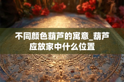 不同颜色葫芦的寓意_葫芦应放家中什么位置