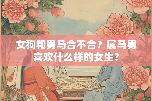 女狗和男马合不合?属马男喜欢什么样的女生? 女狗和男马合不合?属马男喜欢什么样的女生?