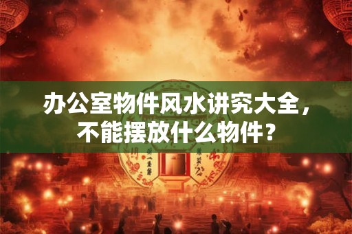 办公室物件风水讲究大全，不能摆放什么物件？