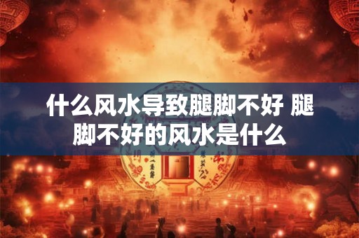 什么风水导致腿脚不好 腿脚不好的风水是什么