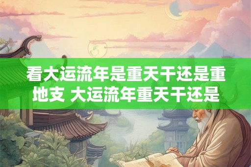 看大运流年是重天干还是重地支 大运流年重天干还是重地支 看大运流年是重天干还是重地支 大运流年重天干还是重地支